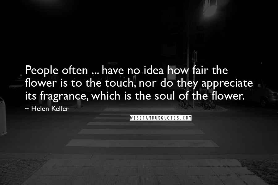 Helen Keller Quotes: People often ... have no idea how fair the flower is to the touch, nor do they appreciate its fragrance, which is the soul of the flower.