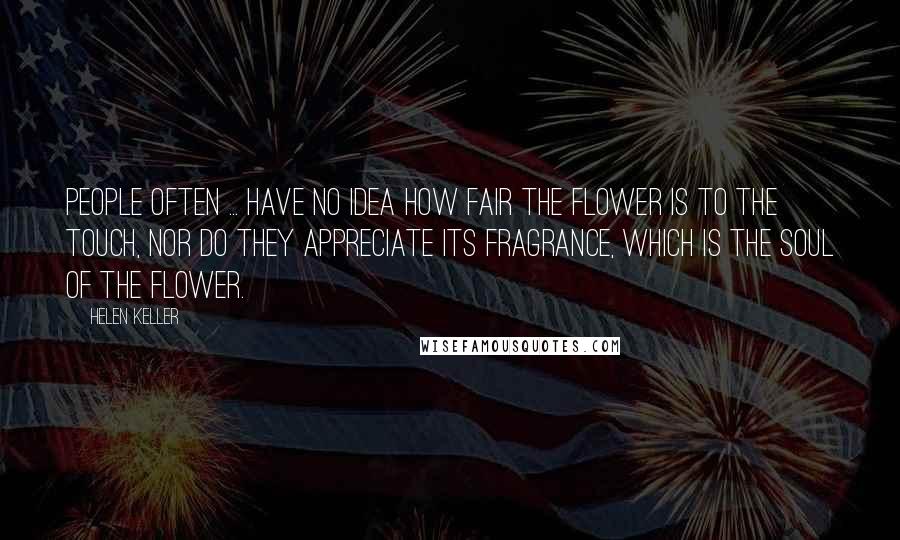 Helen Keller Quotes: People often ... have no idea how fair the flower is to the touch, nor do they appreciate its fragrance, which is the soul of the flower.