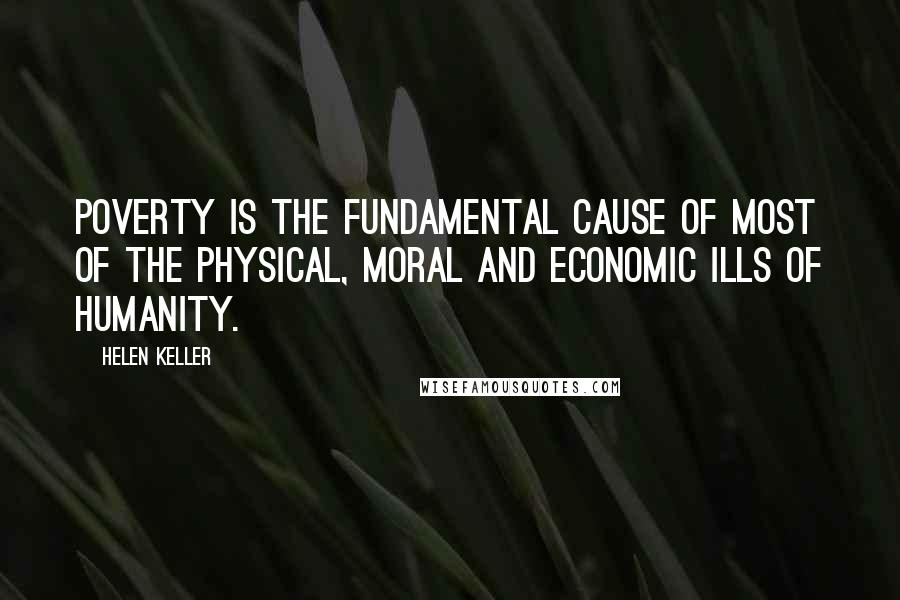 Helen Keller Quotes: Poverty is the fundamental cause of most of the physical, moral and economic ills of humanity.