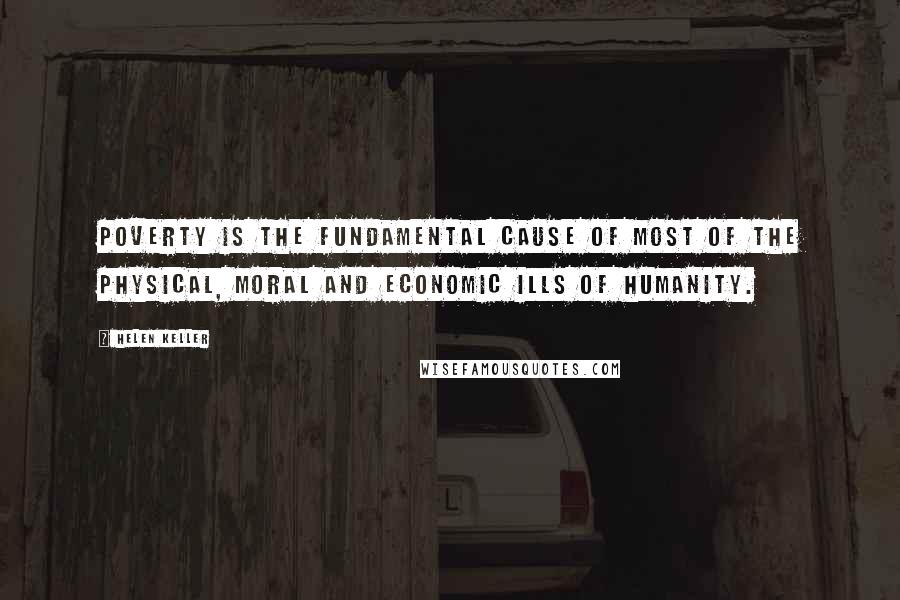 Helen Keller Quotes: Poverty is the fundamental cause of most of the physical, moral and economic ills of humanity.