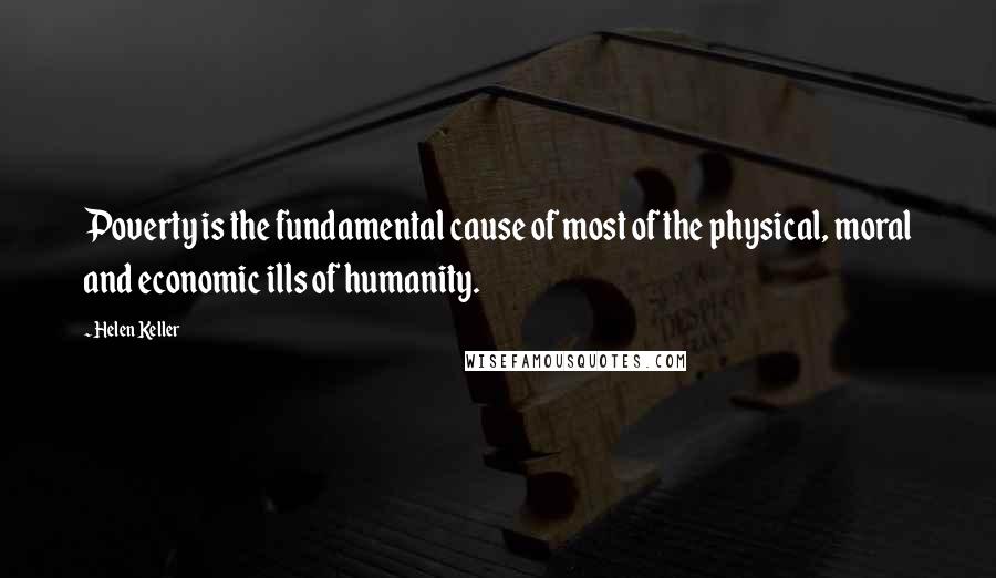 Helen Keller Quotes: Poverty is the fundamental cause of most of the physical, moral and economic ills of humanity.