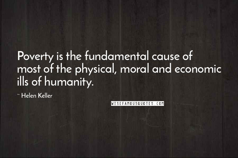 Helen Keller Quotes: Poverty is the fundamental cause of most of the physical, moral and economic ills of humanity.