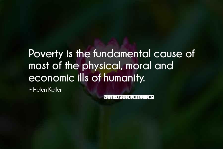 Helen Keller Quotes: Poverty is the fundamental cause of most of the physical, moral and economic ills of humanity.