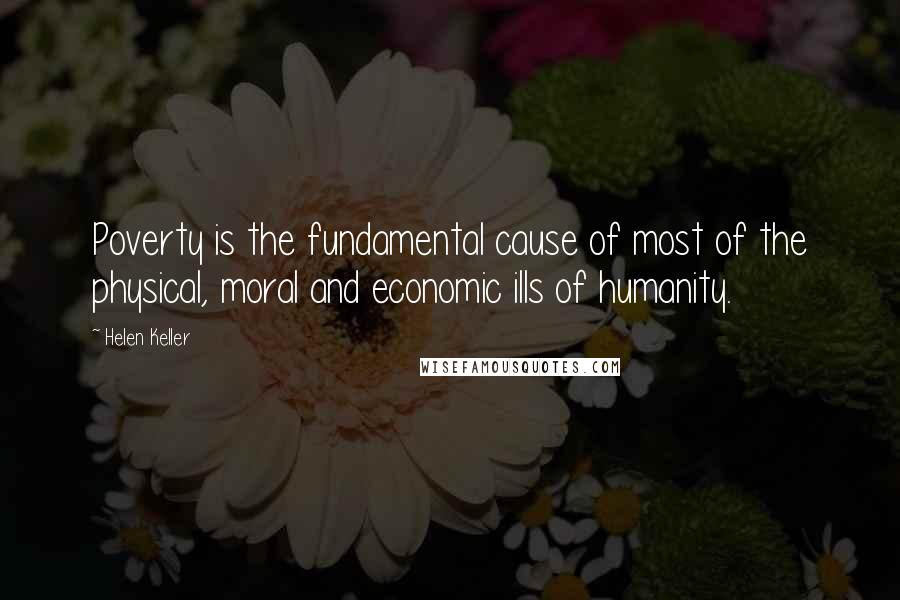 Helen Keller Quotes: Poverty is the fundamental cause of most of the physical, moral and economic ills of humanity.