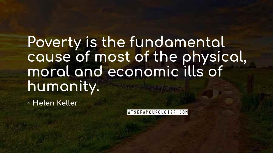 Helen Keller Quotes: Poverty is the fundamental cause of most of the physical, moral and economic ills of humanity.