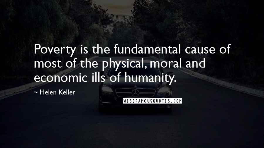 Helen Keller Quotes: Poverty is the fundamental cause of most of the physical, moral and economic ills of humanity.