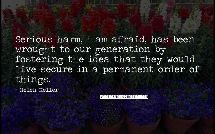 Helen Keller Quotes: Serious harm, I am afraid, has been wrought to our generation by fostering the idea that they would live secure in a permanent order of things.