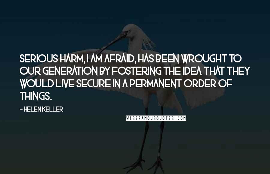 Helen Keller Quotes: Serious harm, I am afraid, has been wrought to our generation by fostering the idea that they would live secure in a permanent order of things.