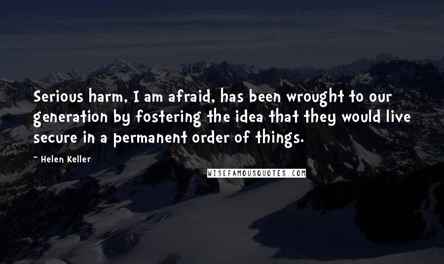 Helen Keller Quotes: Serious harm, I am afraid, has been wrought to our generation by fostering the idea that they would live secure in a permanent order of things.