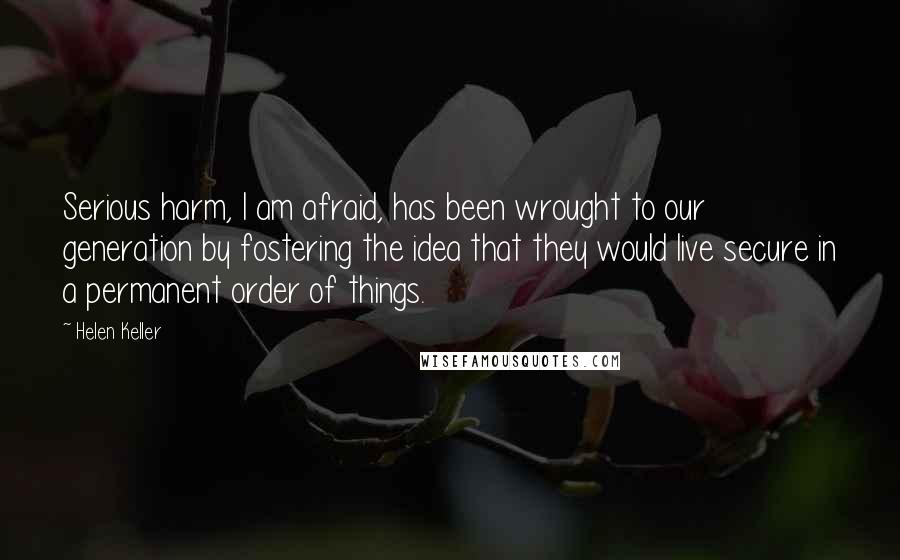 Helen Keller Quotes: Serious harm, I am afraid, has been wrought to our generation by fostering the idea that they would live secure in a permanent order of things.