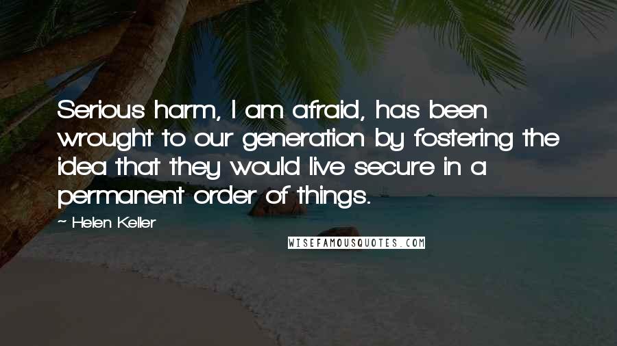 Helen Keller Quotes: Serious harm, I am afraid, has been wrought to our generation by fostering the idea that they would live secure in a permanent order of things.