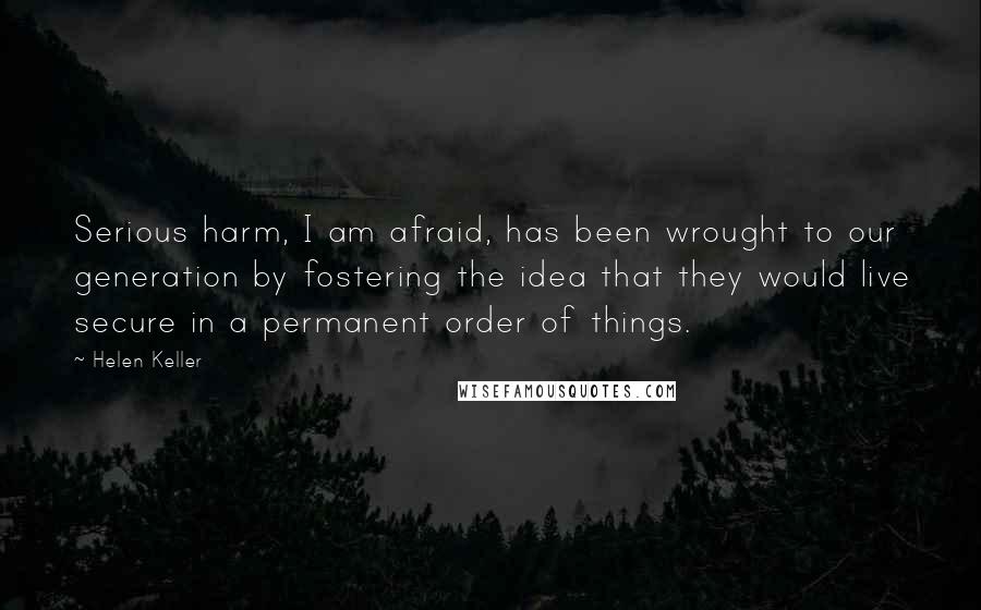 Helen Keller Quotes: Serious harm, I am afraid, has been wrought to our generation by fostering the idea that they would live secure in a permanent order of things.