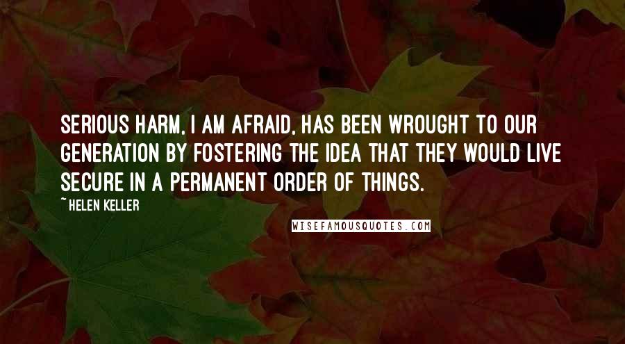 Helen Keller Quotes: Serious harm, I am afraid, has been wrought to our generation by fostering the idea that they would live secure in a permanent order of things.