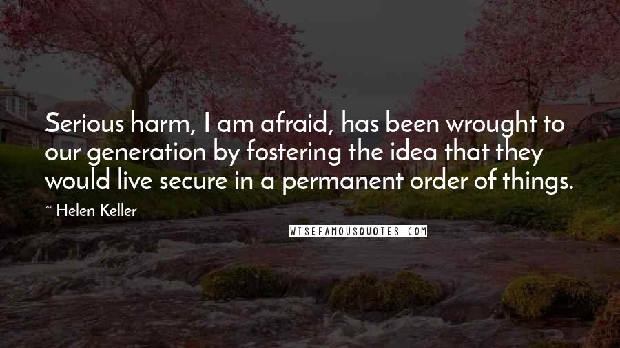 Helen Keller Quotes: Serious harm, I am afraid, has been wrought to our generation by fostering the idea that they would live secure in a permanent order of things.