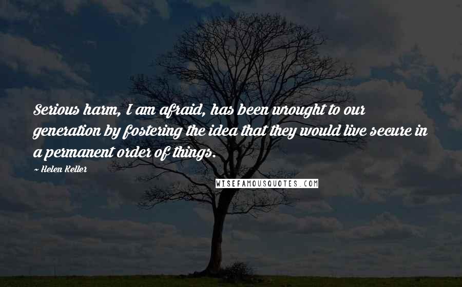 Helen Keller Quotes: Serious harm, I am afraid, has been wrought to our generation by fostering the idea that they would live secure in a permanent order of things.