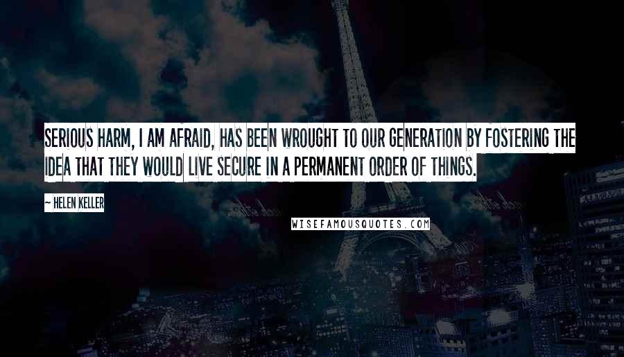 Helen Keller Quotes: Serious harm, I am afraid, has been wrought to our generation by fostering the idea that they would live secure in a permanent order of things.