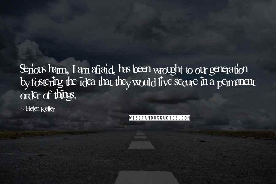 Helen Keller Quotes: Serious harm, I am afraid, has been wrought to our generation by fostering the idea that they would live secure in a permanent order of things.