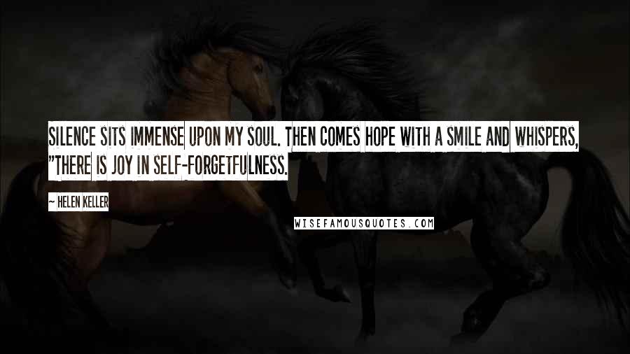 Helen Keller Quotes: Silence sits immense upon my soul. Then comes hope with a smile and whispers, "There is joy in self-forgetfulness.