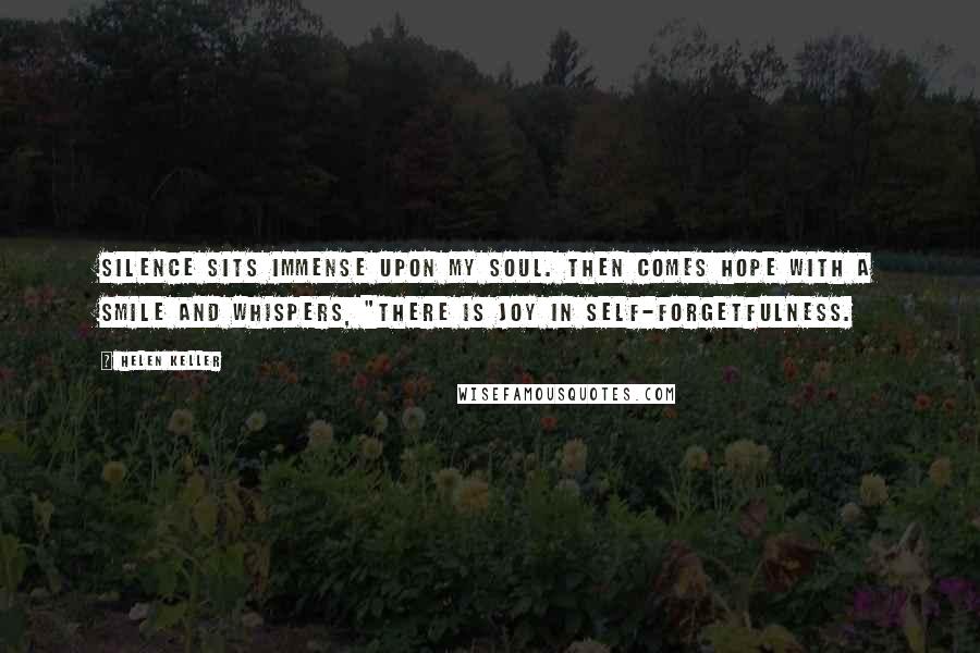 Helen Keller Quotes: Silence sits immense upon my soul. Then comes hope with a smile and whispers, "There is joy in self-forgetfulness.