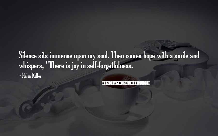 Helen Keller Quotes: Silence sits immense upon my soul. Then comes hope with a smile and whispers, "There is joy in self-forgetfulness.