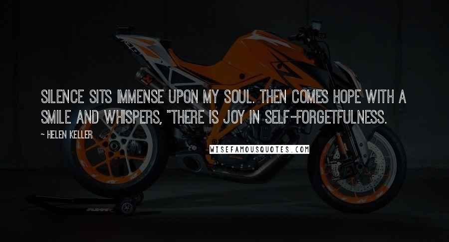 Helen Keller Quotes: Silence sits immense upon my soul. Then comes hope with a smile and whispers, "There is joy in self-forgetfulness.