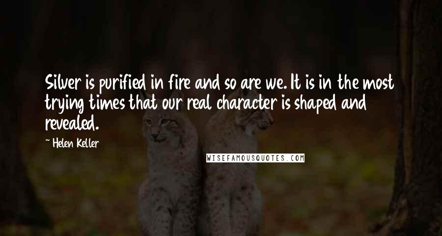 Helen Keller Quotes: Silver is purified in fire and so are we. It is in the most trying times that our real character is shaped and revealed.