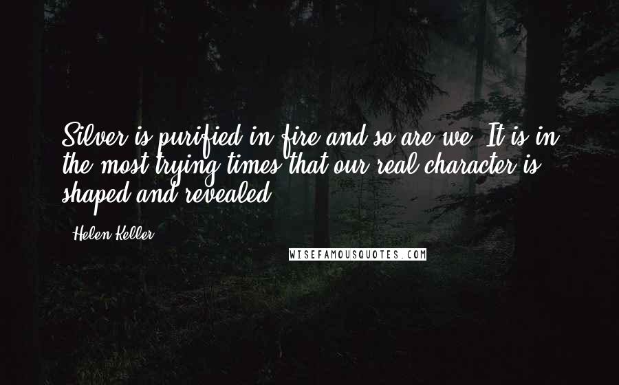 Helen Keller Quotes: Silver is purified in fire and so are we. It is in the most trying times that our real character is shaped and revealed.