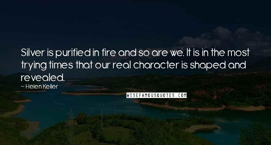 Helen Keller Quotes: Silver is purified in fire and so are we. It is in the most trying times that our real character is shaped and revealed.