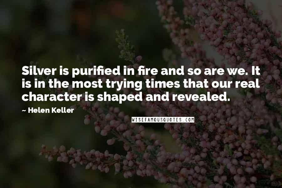 Helen Keller Quotes: Silver is purified in fire and so are we. It is in the most trying times that our real character is shaped and revealed.