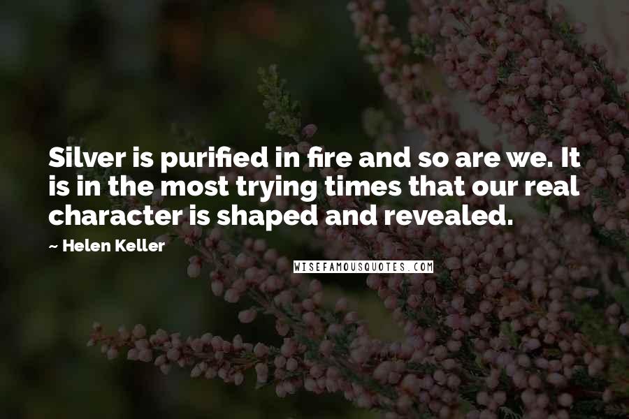 Helen Keller Quotes: Silver is purified in fire and so are we. It is in the most trying times that our real character is shaped and revealed.