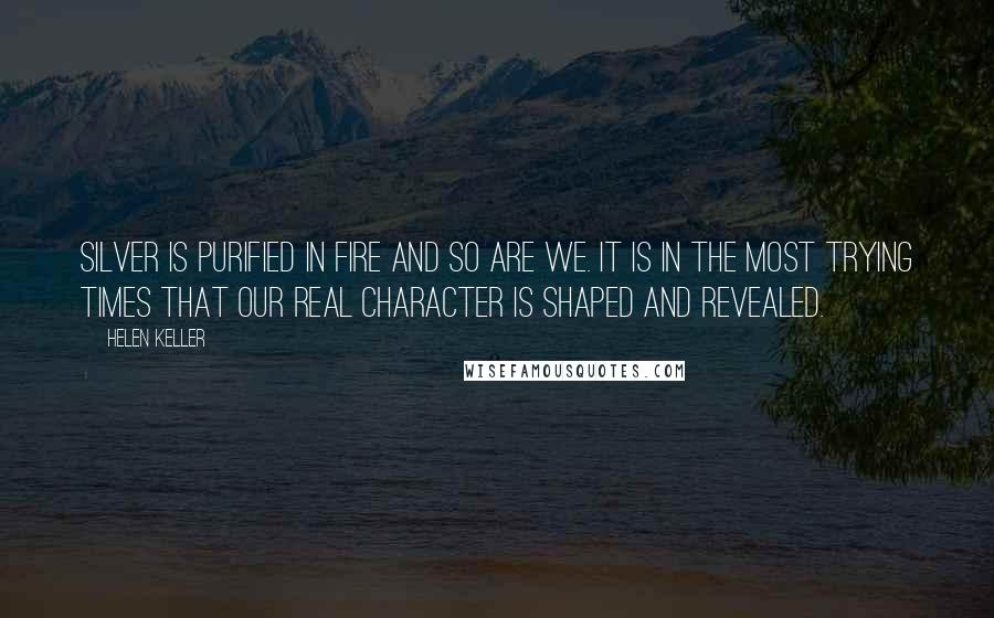 Helen Keller Quotes: Silver is purified in fire and so are we. It is in the most trying times that our real character is shaped and revealed.