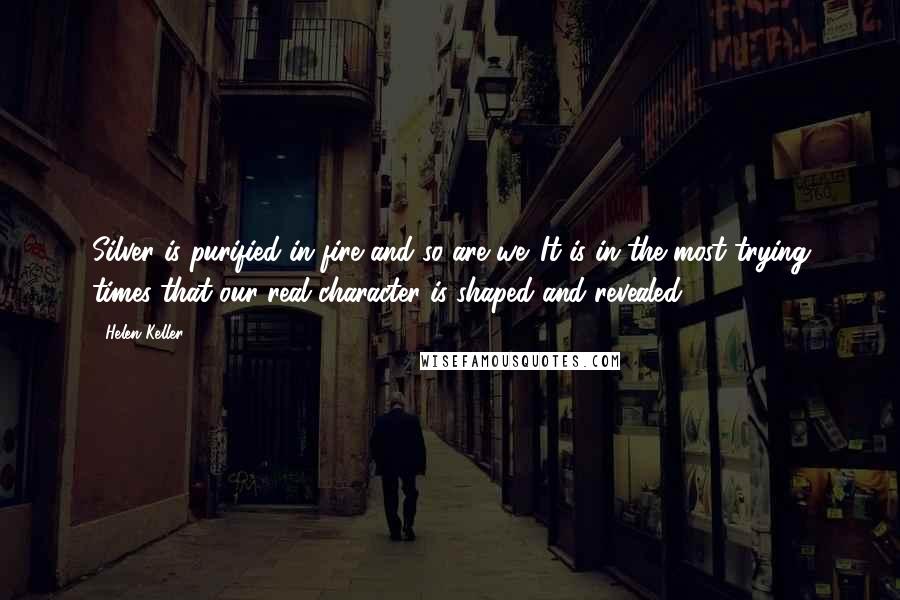 Helen Keller Quotes: Silver is purified in fire and so are we. It is in the most trying times that our real character is shaped and revealed.