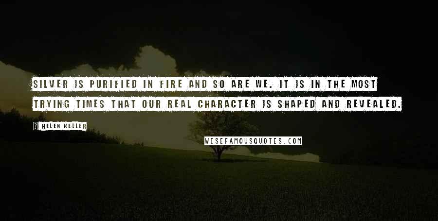 Helen Keller Quotes: Silver is purified in fire and so are we. It is in the most trying times that our real character is shaped and revealed.