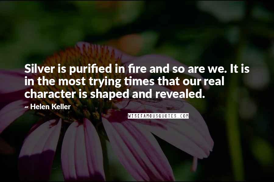Helen Keller Quotes: Silver is purified in fire and so are we. It is in the most trying times that our real character is shaped and revealed.