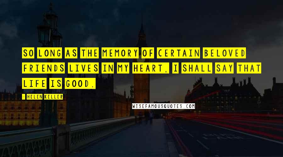 Helen Keller Quotes: So long as the memory of certain beloved friends lives in my heart, I shall say that life is good.
