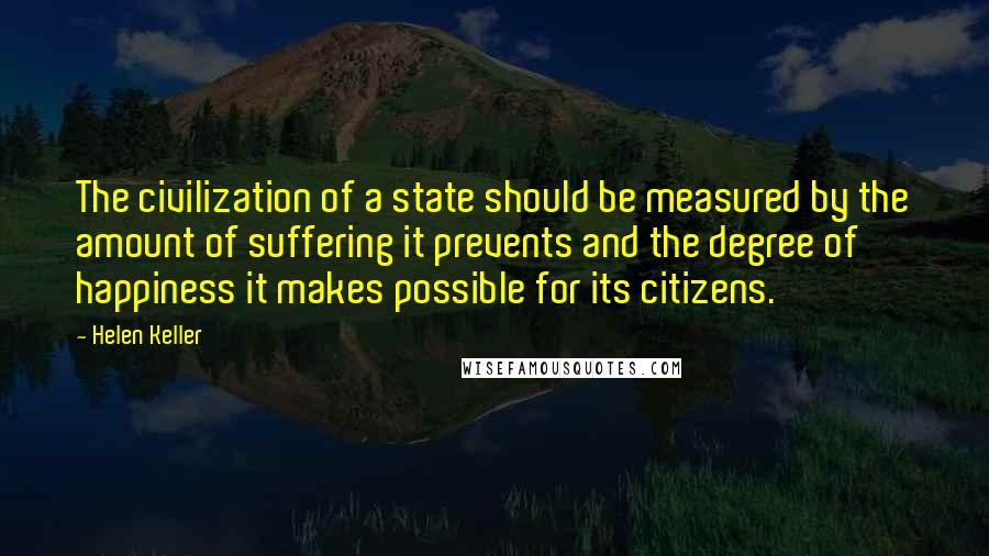 Helen Keller Quotes: The civilization of a state should be measured by the amount of suffering it prevents and the degree of happiness it makes possible for its citizens.