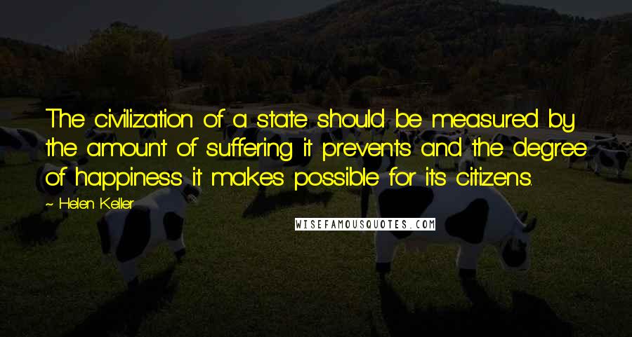 Helen Keller Quotes: The civilization of a state should be measured by the amount of suffering it prevents and the degree of happiness it makes possible for its citizens.