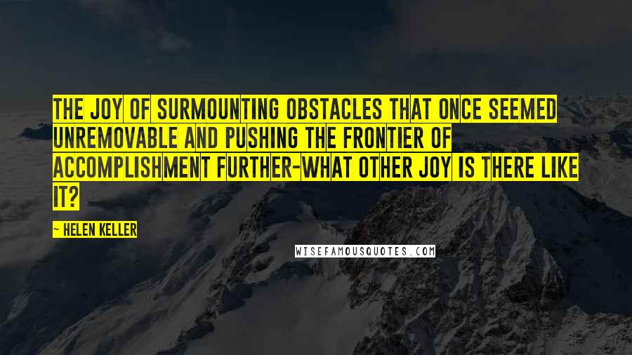 Helen Keller Quotes: The joy of surmounting obstacles that once seemed unremovable and pushing the frontier of accomplishment further-what other joy is there like it?
