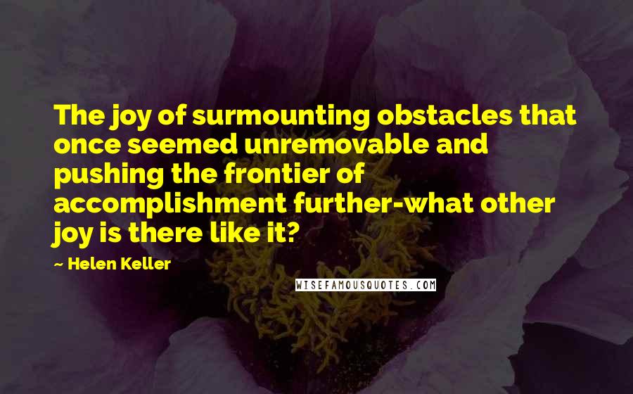 Helen Keller Quotes: The joy of surmounting obstacles that once seemed unremovable and pushing the frontier of accomplishment further-what other joy is there like it?