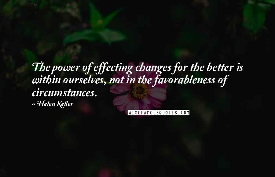 Helen Keller Quotes: The power of effecting changes for the better is within ourselves, not in the favorableness of circumstances.