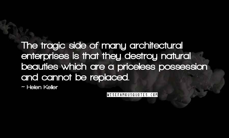 Helen Keller Quotes: The tragic side of many architectural enterprises is that they destroy natural beauties which are a priceless possession and cannot be replaced.