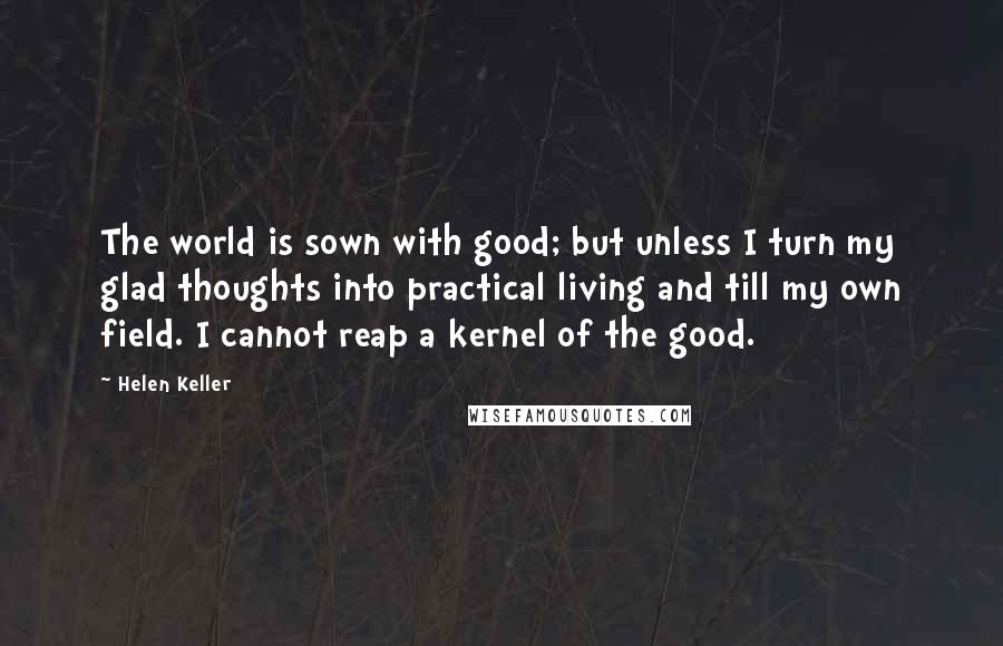 Helen Keller Quotes: The world is sown with good; but unless I turn my glad thoughts into practical living and till my own field. I cannot reap a kernel of the good.