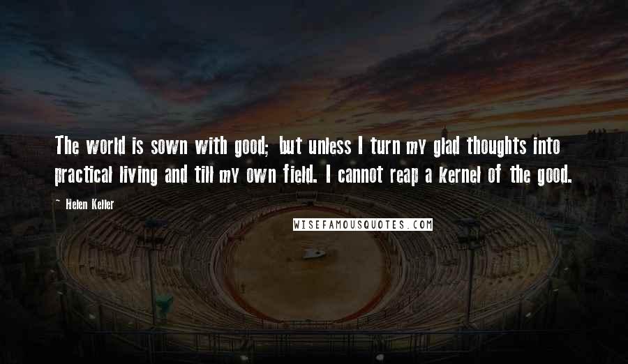 Helen Keller Quotes: The world is sown with good; but unless I turn my glad thoughts into practical living and till my own field. I cannot reap a kernel of the good.