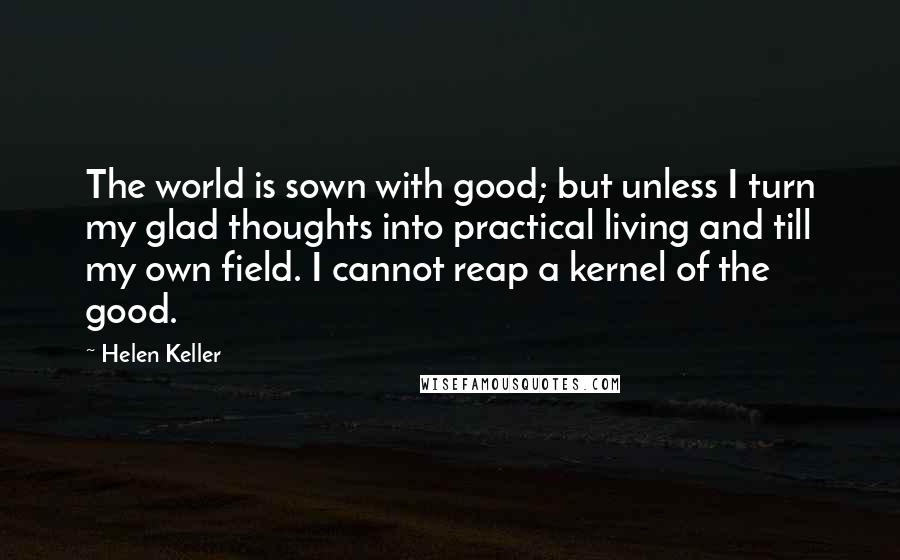 Helen Keller Quotes: The world is sown with good; but unless I turn my glad thoughts into practical living and till my own field. I cannot reap a kernel of the good.