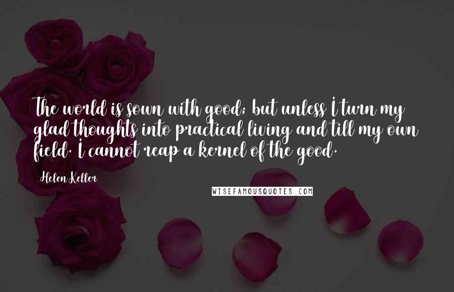 Helen Keller Quotes: The world is sown with good; but unless I turn my glad thoughts into practical living and till my own field. I cannot reap a kernel of the good.