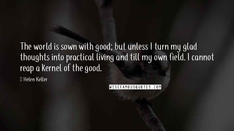 Helen Keller Quotes: The world is sown with good; but unless I turn my glad thoughts into practical living and till my own field. I cannot reap a kernel of the good.