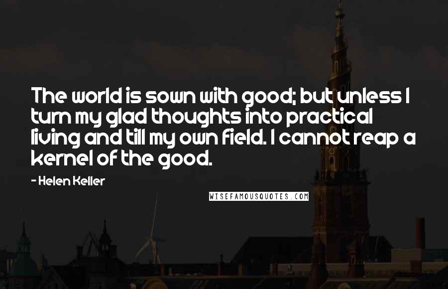 Helen Keller Quotes: The world is sown with good; but unless I turn my glad thoughts into practical living and till my own field. I cannot reap a kernel of the good.
