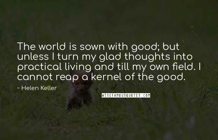 Helen Keller Quotes: The world is sown with good; but unless I turn my glad thoughts into practical living and till my own field. I cannot reap a kernel of the good.