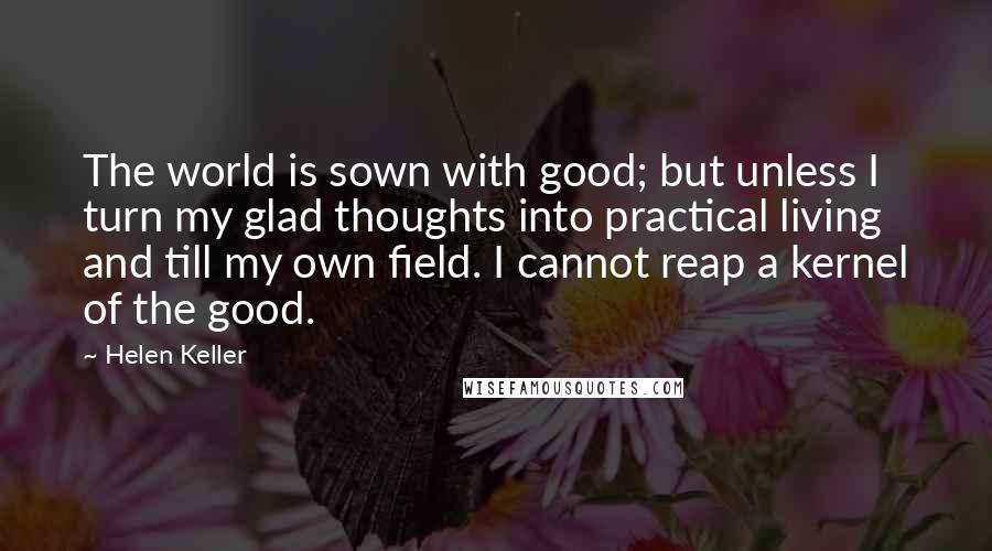 Helen Keller Quotes: The world is sown with good; but unless I turn my glad thoughts into practical living and till my own field. I cannot reap a kernel of the good.