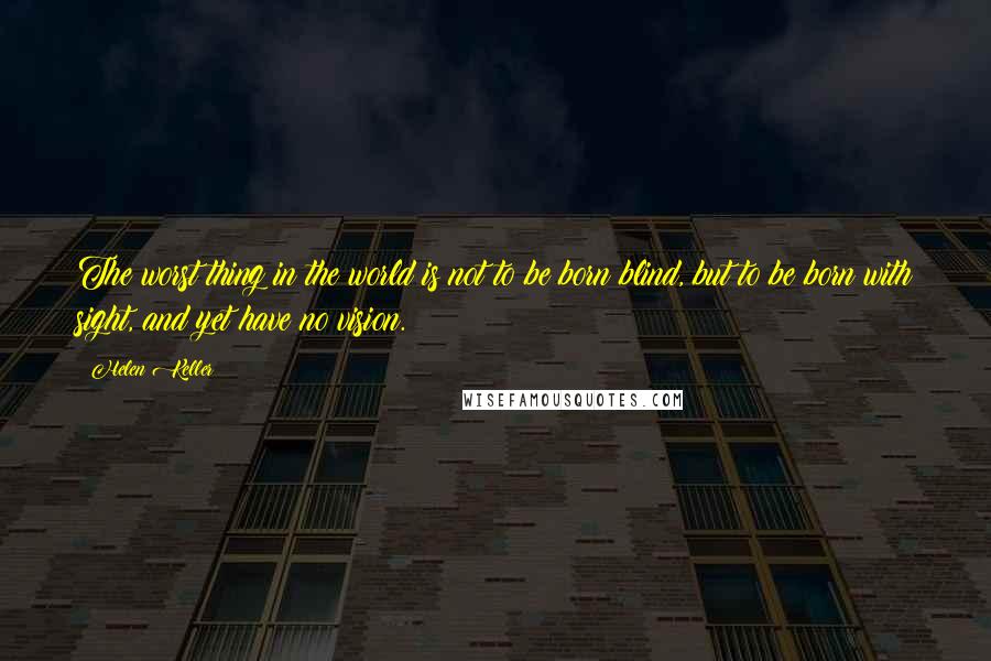 Helen Keller Quotes: The worst thing in the world is not to be born blind, but to be born with sight, and yet have no vision.